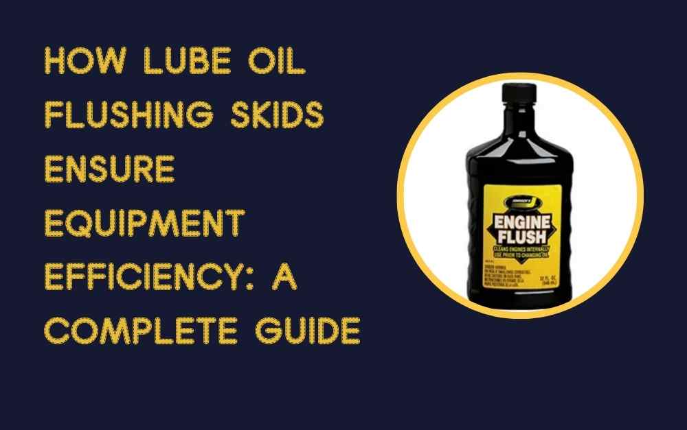 How Lube Oil Flushing Skids Ensure Equipment Efficiency A Complete Guide